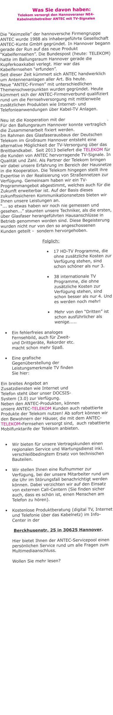 Was Sie davon haben: Telekom versorgt den Hannoveraner NE4- Kabelnetzbetreiber ANTEC mit TV-Signalen   Die “Keimzelle” der hannoversche Firmengruppe  ANTEC wurde 1988 als inhabergeführte Gesellschaft ANTEC-Kunte GmbH gegründet. In Hannover begann gerade der Run auf das neue Produkt “Kabelfernsehen”. Die Bundespost (heute: TELEKOM) hatte im Ballungsraum Hannover gerade die Kupferkoaxkabel verlegt. Hier war das Kabelfernsehen “erfunden”.  Seit dieser Zeit kümmert sich ANTEC handwerklich um Antennenanlagen aller Art. Bis heute. Neue “ANTEC-Firmen” mit unterschiedlichen Themenschwerpunkten wurden gegründet. Heute kümmert sich der ANTEC-Firmenverbund qualifiziert rund um die Fernsehversorgung mit mittlerweile zusätzlichen Produkten wie Internet- und Telefonieanwendungen über Kabel-TV Anlagen.  Neu ist die Kooperation mit der                             . Für den Ballungsraum Hannover konnte vertraglich die Zusammenarbeit fixiert werden.  Im Rahmen des Glasfaserausbaus der Deutschen Telekom im Großraum Hannover entsteht eine alternative Möglichkeit der TV-Versorgung über das Breitbandkabel.  Seit 2013 beliefert die TELEKOM für die Kunden von ANTEC hervorragende TV-Signale. In Qualität und Zahl. Als Partner der Telekom bringen wir dabei unsere Erfahrung im Bereich der Hausnetze in die Kooperation. Die Telekom hingegen stellt ihre Expertise in der Realisierung von Straßennetzen zur Verfügung. Gemeinsam haben wir ein TV-Programmangebot abgestimmt, welches auch für die Zukunft erweiterbar ist. Auf der Basis dieses zukunftssicheren Kommunikationsnetzes bieten wir Ihnen unsere Leistungen an. “... so etwas haben wir noch nie gemessen und gesehen...” staunten unsere Techniker, als die ersten, über Glasfaser herangeführten Hausanschlüsse in Betrieb genommen worden sind. Diese Begeisterung wurden nicht nur von den so angeschossenen Kunden geteilt -  sondern hervorgehoben.   Folglich:  •	17 HD-TV Programme, die ohne zusätzliche Kosten zur Verfügung stehen, sind schon schöner als nur 3. •	38 internationale TV Programme, die ohne zusätzliche Kosten zur Verfügung stehen, sind schon besser als nur 4. Und es werden noch mehr! •	Mehr von den “Dritten” ist schon ausführlicher als wenige..... •	Ein fehlerfreies analoges Fernsehbild, auch für Zweit- und Drittgeräte, Rekorder etc.  macht schon mehr Spaß.  •	Eine grafische Gegenüberstellung der Leistungsmerkmale TV finden Sie hier:  Ein breites Angebot an Zusatzdiensten wie Internet und Telefon steht über unser DOCSIS-System (3.0) zur Verfügung.  Neben den ANTEC-Produkten, können unsere ANTEC-TELEKOM Kunden auch rabattierte Produkte der Telekom nutzen! Ab sofort können wir den Bewohnern der Häuser, die mit dem ANTEC-TELEKOM-Fernsehen versorgt sind,  auch rabattierte Mobilfunktarife der Telekom anbieten.   •	Wir bieten für unsere Vertragskunden einen regionalen Service und Wartungsdienst inkl. verschleißbedingtem Ersatz von technischen Bauteilen.   •	Wir stellen Ihnen eine Rufnummer zur Verfügung, bei der unsere Mitarbeiter rund um die Uhr im Störungsfall benachrichtigt werden können. Dabei verzichten wir auf den Einsatz von externen Call-Centern (Sie finden sicher auch, dass es schön ist, einen Menschen am Telefon zu hören).  •	Kostenlose Produktberatung (digital TV, Internet und Telefonie über das Kabelnetz) im Info-Center in der    Berckhusenstr. 25 in 30625 Hannover.   Hier bietet Ihnen der ANTEC-Servicepool einen persönlichen Service rund um alle Fragen zum Multimediaanschluss.  Wollen Sie mehr lesen?